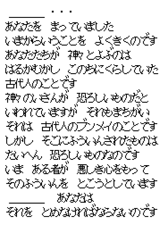 The Pool spirit's Japanese speech in the game font: I have been waiting for you; what you call gods were the ancient people who lived in this land long ago; the legacy of the gods is said to be a terrible thing, but that too is a mistake, it is the civilization of the ancients; what was sealed inside it, though, is truly terrible; now someone with an evil heart is trying to undo the seal, and you must stop him.